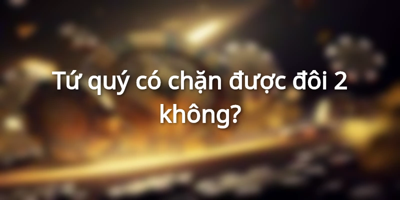 Tứ quý có chặn được đôi 2 không và những lưu ý cần biết
